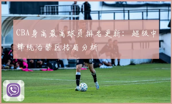 CBA身高最高球员排名更新：超级中锋统治禁区格局分析