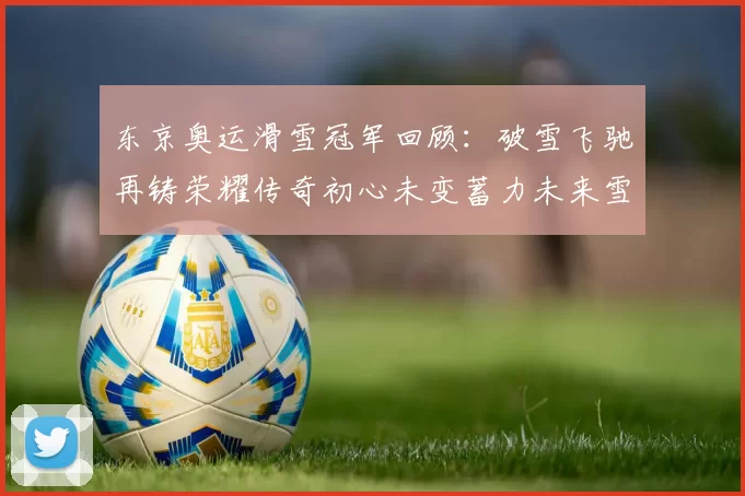 东京奥运滑雪冠军回顾：破雪飞驰再铸荣耀传奇初心未变蓄力未来雪场