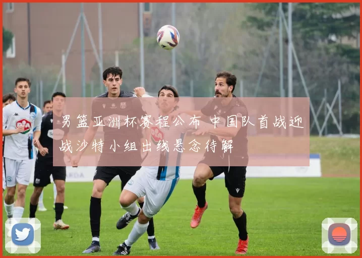 男篮亚洲杯赛程公布 中国队首战迎战沙特小组出线悬念待解