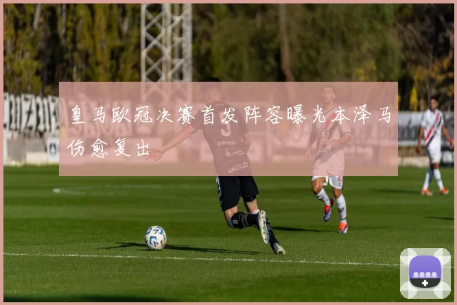 皇马欧冠决赛首发阵容曝光本泽马伤愈复出