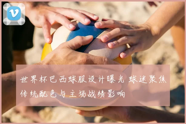 世界杯巴西球服设计曝光 球迷聚焦传统配色与主场战绩影响