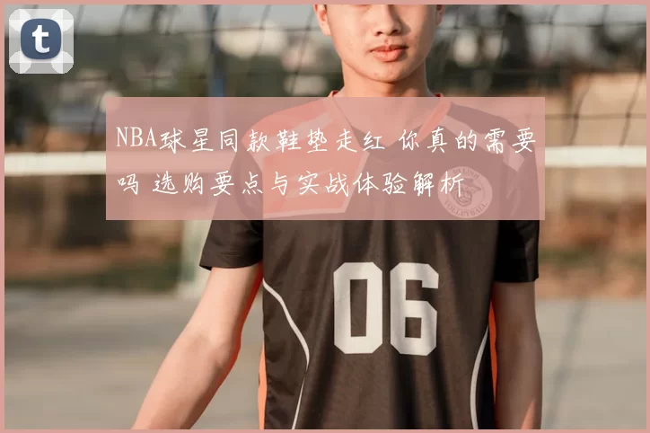 NBA球星同款鞋垫走红 你真的需要吗 选购要点与实战体验解析