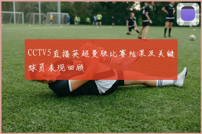 CCTV5直播英超曼联比赛结果及关键球员表现回顾