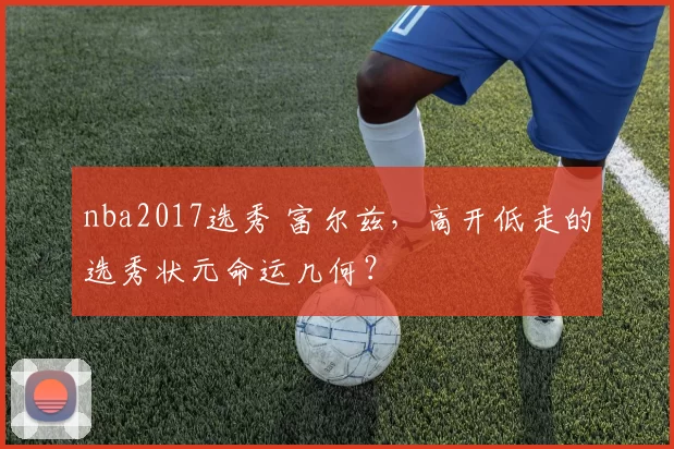 nba2017选秀 富尔兹，高开低走的选秀状元命运几何？