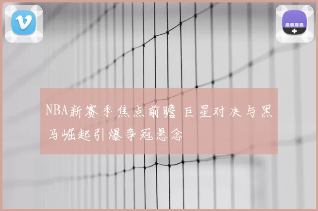 NBA新赛季焦点前瞻 巨星对决与黑马崛起引爆争冠悬念