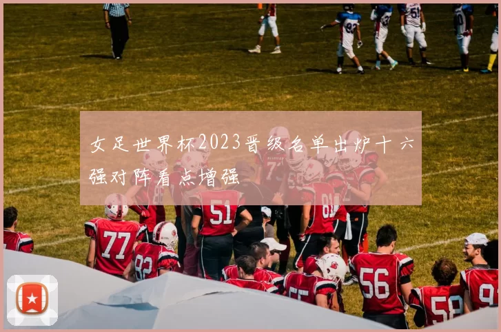 女足世界杯2023晋级名单出炉十六强对阵看点增强