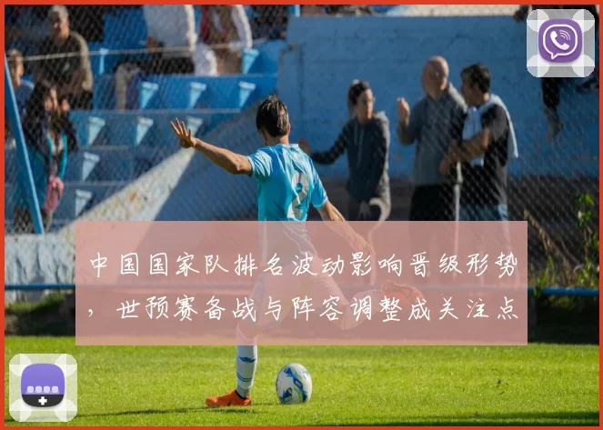中国国家队排名波动影响晋级形势,世预赛备战与阵容调整成关注点