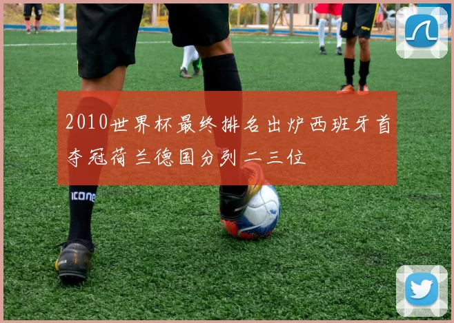 2010世界杯最终排名出炉西班牙首夺冠荷兰德国分列二三位