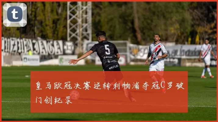皇马欧冠决赛逆转利物浦夺冠C罗破门创纪录