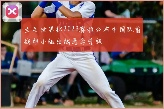 女足世界杯2023赛程公布中国队首战即小组出线悬念升级