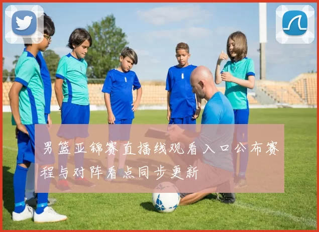 男篮亚锦赛直播线观看入口公布赛程与对阵看点同步更新