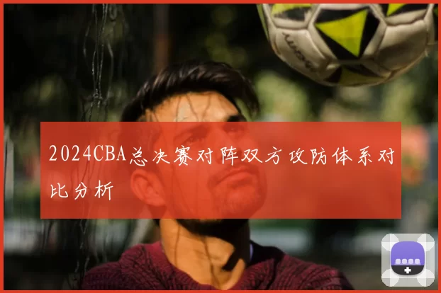2024CBA总决赛对阵双方攻防体系对比分析