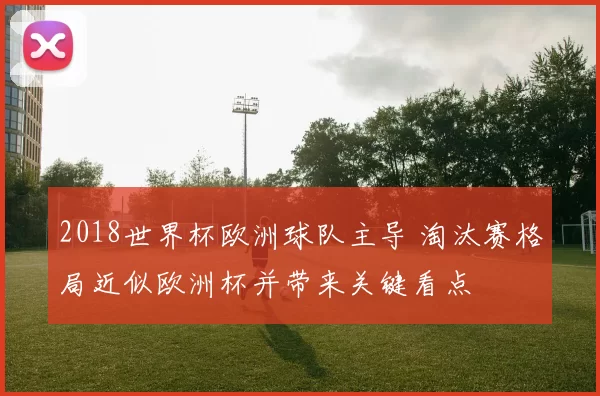 2018世界杯欧洲球队主导 淘汰赛格局近似欧洲杯并带来关键看点
