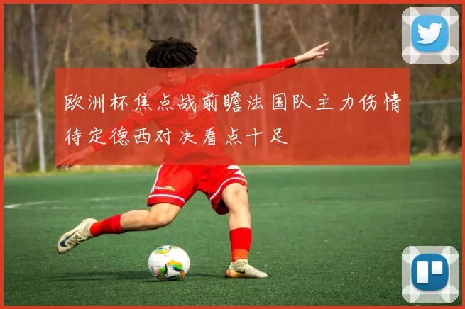 欧洲杯焦点战前瞻法国队主力伤情待定德西对决看点十足