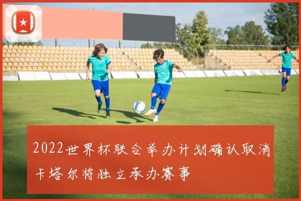 2022世界杯联合举办计划确认取消卡塔尔将独立承办赛事