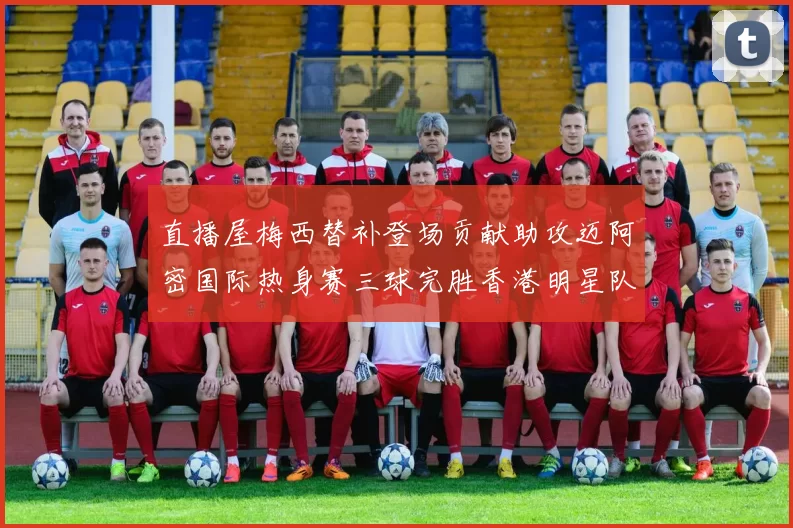 直播屋梅西替补登场贡献助攻迈阿密国际热身赛三球完胜香港明星队