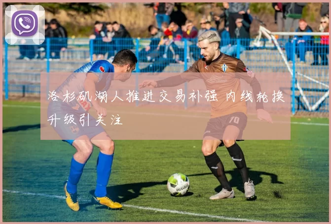 洛杉矶湖人推进交易补强 内线轮换升级引关注