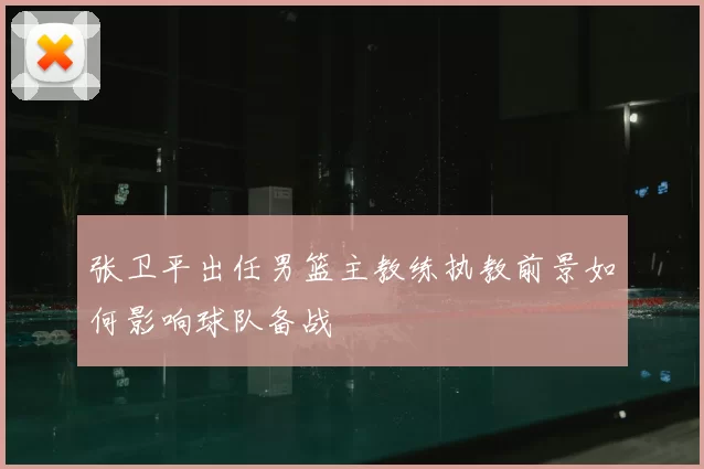 张卫平出任男篮主教练执教前景如何影响球队备战