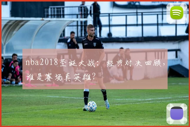 nba2018圣诞大战:经典对决回顾,谁是赛场真英雄?