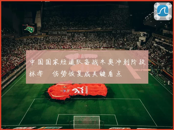 中国国家短道队备战冬奥冲刺阶段林孝埈伤势恢复成关键看点