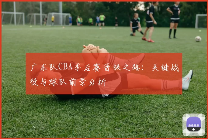 广东队CBA季后赛晋级之路：关键战役与球队前景分析
