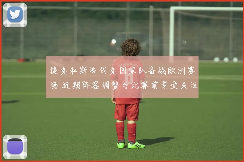 捷克和斯洛伐克国家队备战欧洲赛场 近期阵容调整与比赛前景受关注