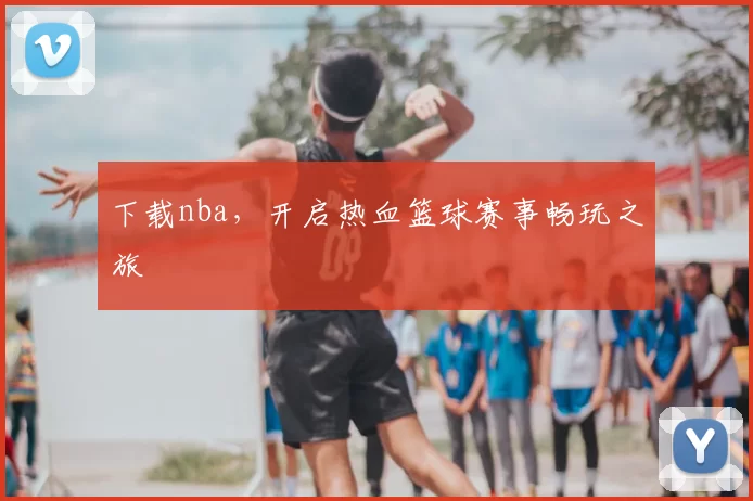 下载nba，开启热血篮球赛事畅玩之旅