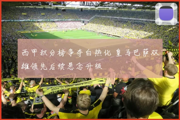 西甲积分榜争夺白热化 皇马巴萨双雄领先后续悬念升级