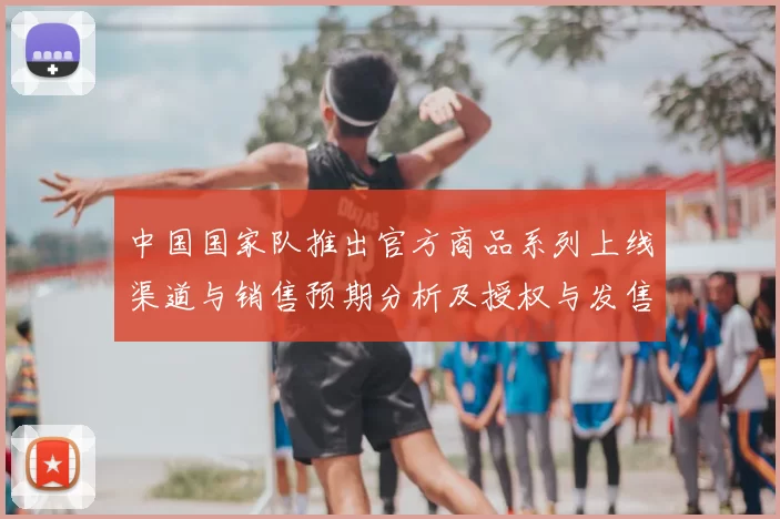 中国国家队推出官方商品系列上线渠道与销售预期分析及授权与发售日程