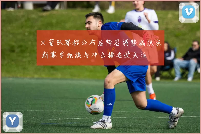 火箭队赛程公布后阵容调整成焦点 新赛季轮换与冲击排名受关注