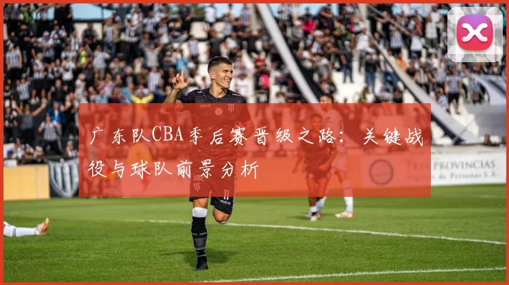 广东队CBA季后赛晋级之路：关键战役与球队前景分析