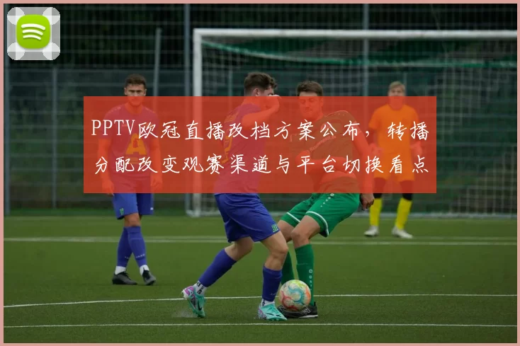PPTV欧冠直播改档方案公布,转播分配改变观赛渠道与平台切换看点