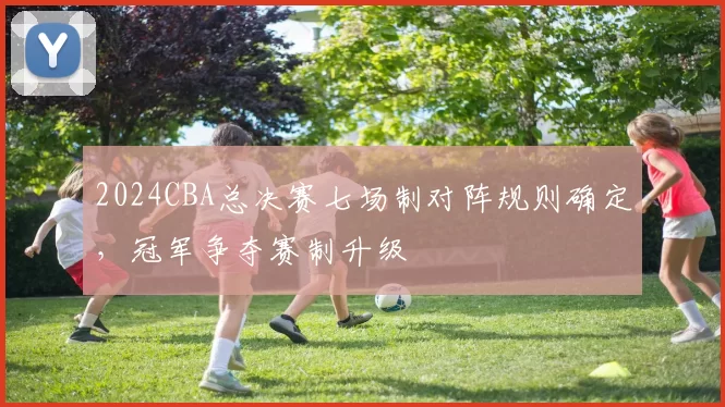 2024CBA总决赛七场制对阵规则确定,冠军争夺赛制升级