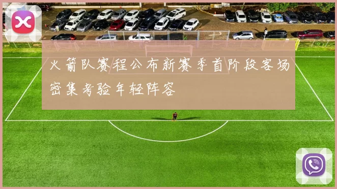 火箭队赛程公布新赛季首阶段客场密集考验年轻阵容