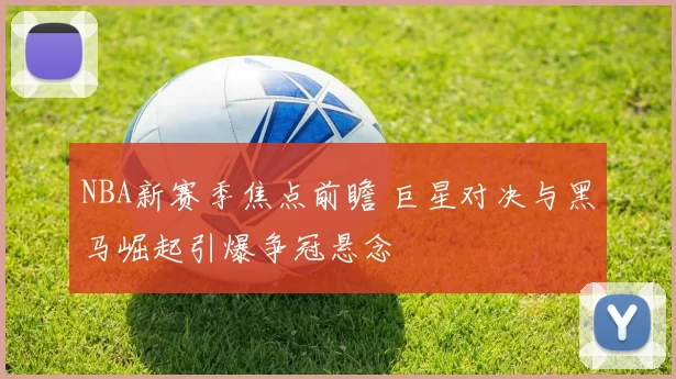 NBA新赛季焦点前瞻 巨星对决与黑马崛起引爆争冠悬念