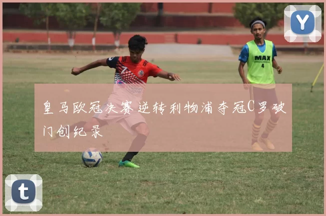 皇马欧冠决赛逆转利物浦夺冠C罗破门创纪录