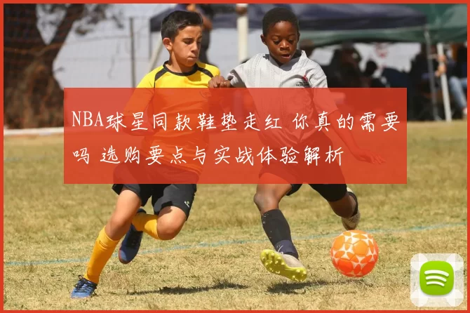 NBA球星同款鞋垫走红 你真的需要吗 选购要点与实战体验解析