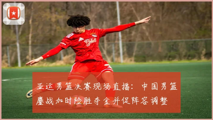 亚运男篮决赛现场直播：中国男篮鏖战加时险胜夺金并促阵容调整