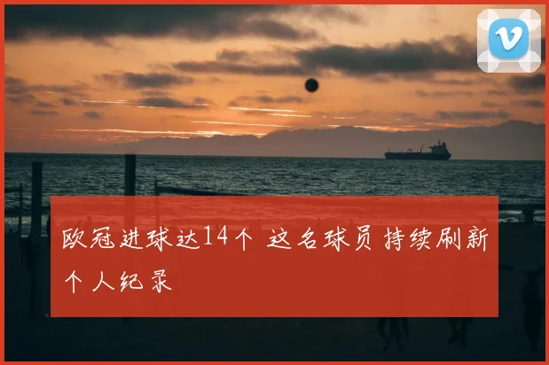 欧冠进球达14个 这名球员持续刷新个人纪录