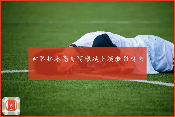 世界杯冰岛与阿根廷上演激烈对决