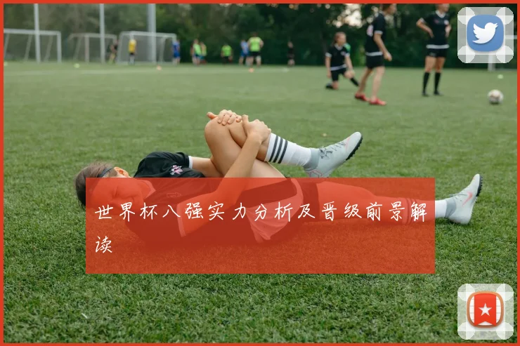 世界杯八强实力分析及晋级前景解读