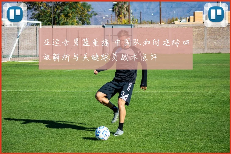 亚运会男篮重播 中国队加时逆转回放解析与关键球员战术点评