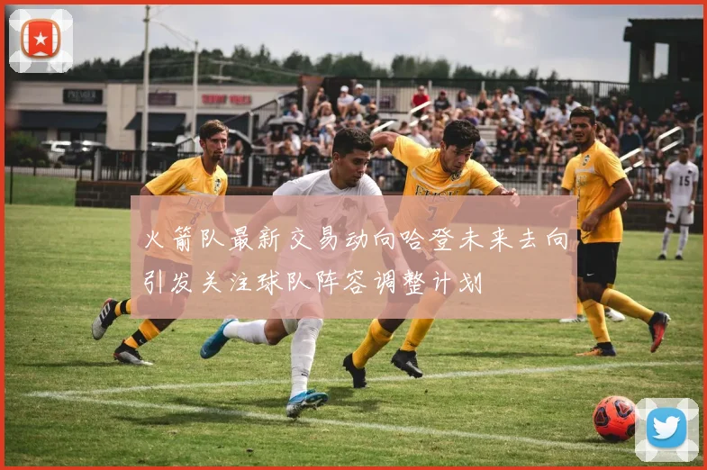 火箭队最新交易动向哈登未来去向引发关注球队阵容调整计划