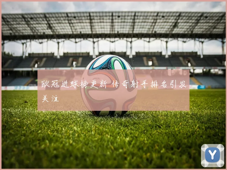 欧冠进球榜更新 传奇射手排名引发关注